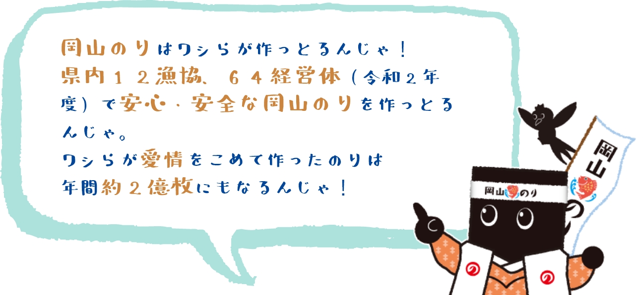 岡山のりはワシらが作っとるんじゃ！県内12漁協、64経営体(令和2年度)で安心・安全な岡山のりを作っとるんじゃ。ワシらが愛情をこめて作ったのりは年間約2億枚にもなるんじゃ！