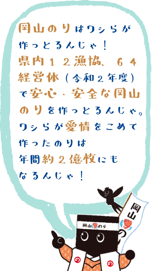 岡山のりはワシらが作っとるんじゃ！県内12漁協、64経営体(令和2年度)で安心・安全な岡山のりを作っとるんじゃ。ワシらが愛情をこめて作ったのりは年間約2億枚にもなるんじゃ！